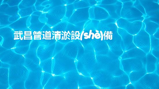 武昌管道清淤設(shè)備廠家：獨(dú)創(chuàng)技術(shù)，徹底解決管道堵塞問題！